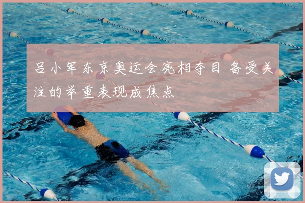吕小军东京奥运会亮相夺目 备受关注的举重表现成焦点