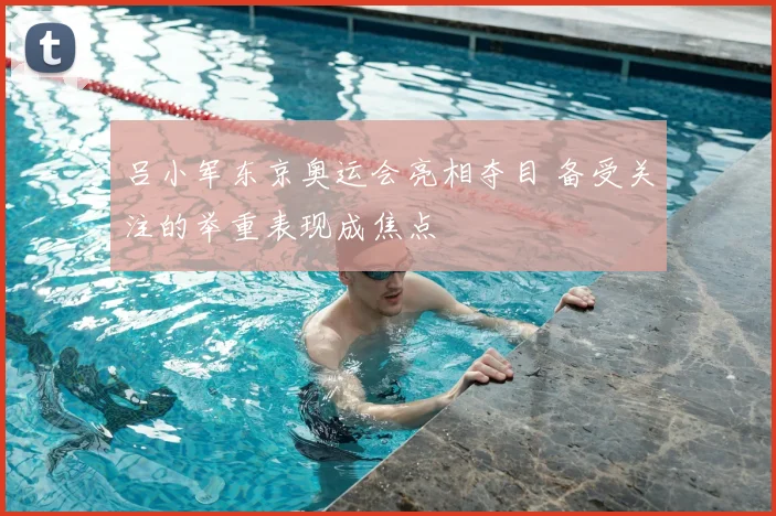 吕小军东京奥运会亮相夺目 备受关注的举重表现成焦点