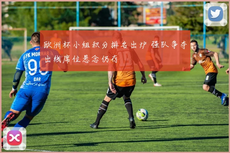 欧洲杯小组积分排名出炉 强队争夺出线席位悬念仍存