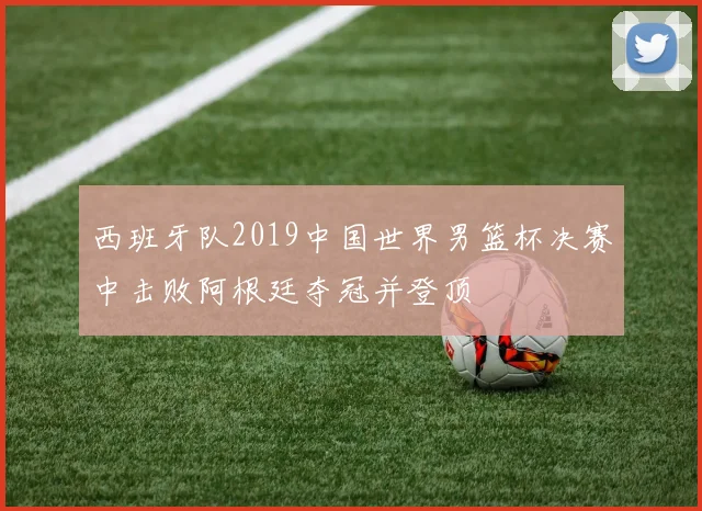 西班牙队2019中国世界男篮杯决赛中击败阿根廷夺冠并登顶