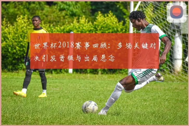 世界杯2018赛事回顾:多场关键对决引发晋级与出局悬念