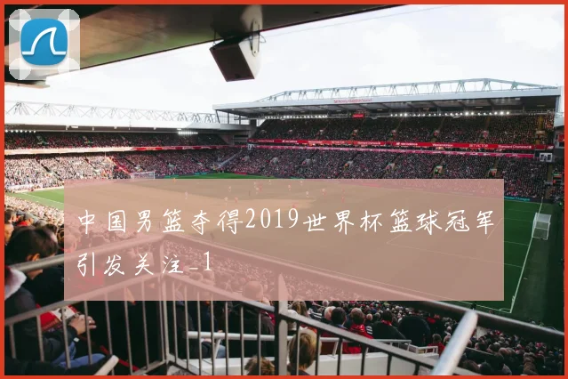 中国男篮夺得2019世界杯篮球冠军引发关注_1