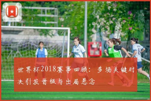 世界杯2018赛事回顾:多场关键对决引发晋级与出局悬念