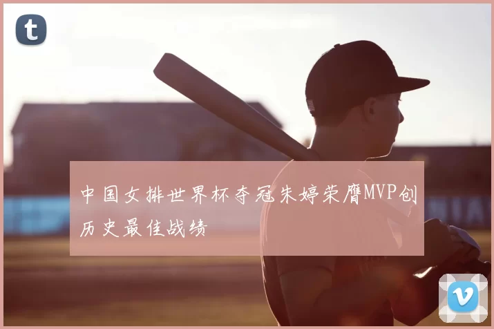 中国女排世界杯夺冠朱婷荣膺MVP创历史最佳战绩
