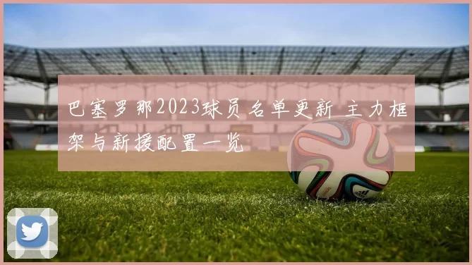 巴塞罗那2023球员名单更新 主力框架与新援配置一览