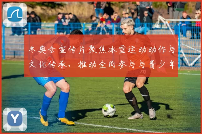 冬奥会宣传片聚焦冰雪运动动作与文化传承，推动全民参与与青少年培养