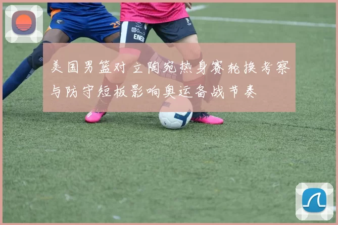 美国男篮对立陶宛热身赛轮换考察与防守短板影响奥运备战节奏