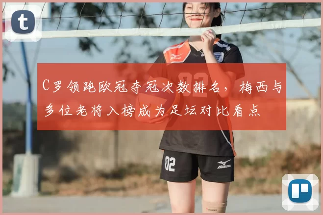 C罗领跑欧冠夺冠次数排名，梅西与多位老将入榜成为足坛对比看点
