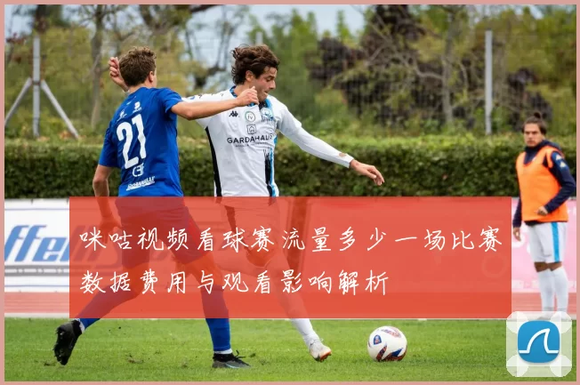 咪咕视频看球赛流量多少一场比赛数据费用与观看影响解析