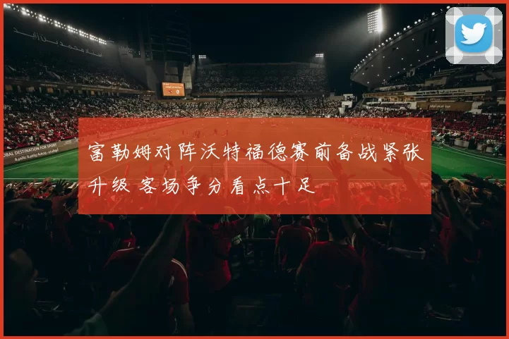 富勒姆对阵沃特福德赛前备战紧张升级 客场争分看点十足