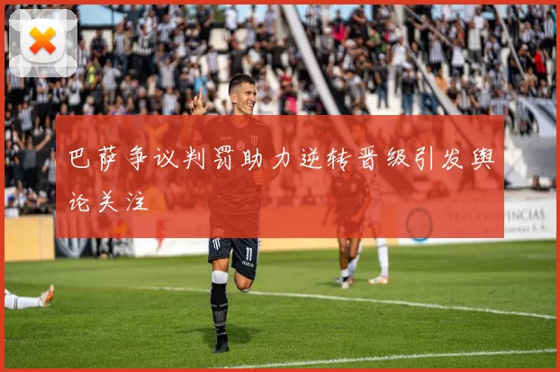 巴萨争议判罚助力逆转晋级引发舆论关注