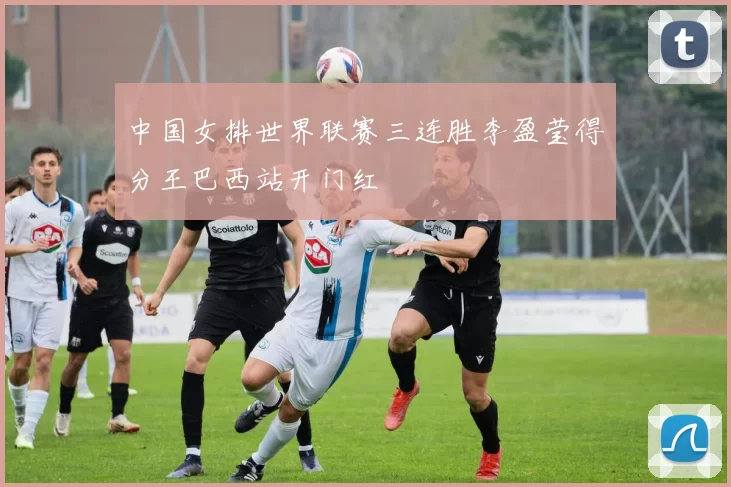 中国女排世界联赛三连胜李盈莹得分王巴西站开门红
