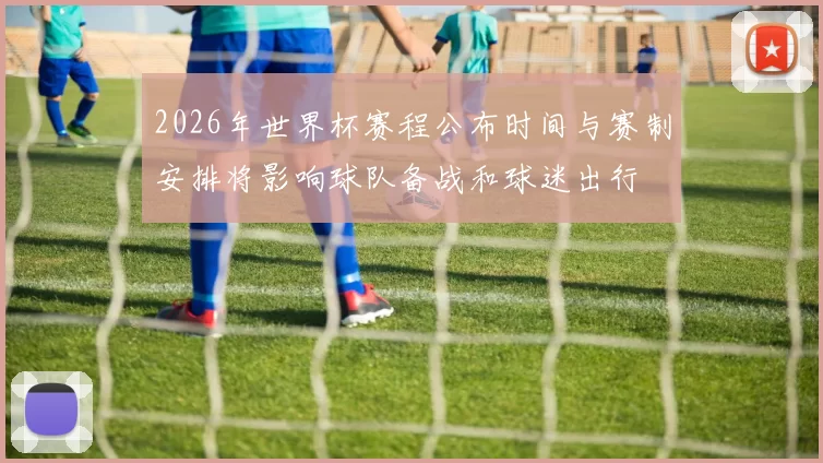 2026年世界杯赛程公布时间与赛制安排将影响球队备战和球迷出行