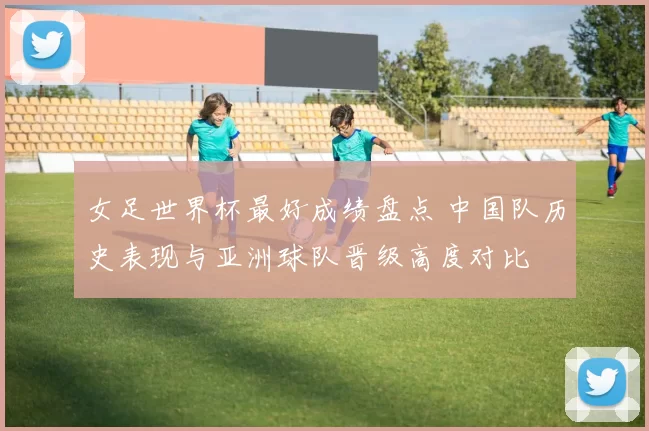 女足世界杯最好成绩盘点 中国队历史表现与亚洲球队晋级高度对比