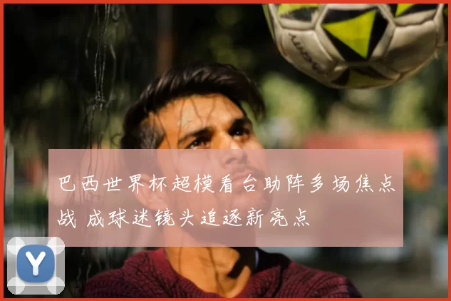 巴西世界杯超模看台助阵多场焦点战 成球迷镜头追逐新亮点