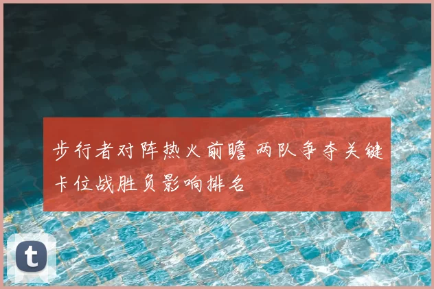 步行者对阵热火前瞻 两队争夺关键卡位战胜负影响排名