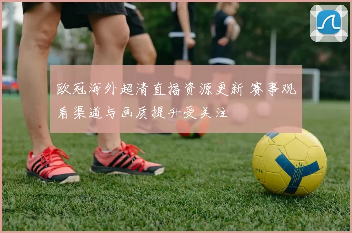 欧冠海外超清直播资源更新 赛事观看渠道与画质提升受关注