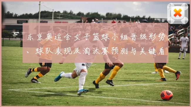 东京奥运会女子篮球小组晋级形势、球队表现及淘汰赛预测与关键看点