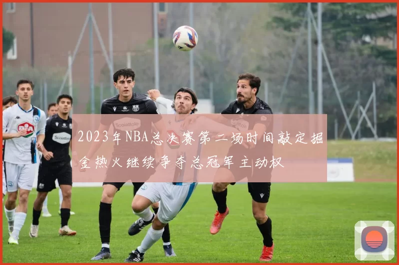 2023年NBA总决赛第二场时间敲定掘金热火继续争夺总冠军主动权