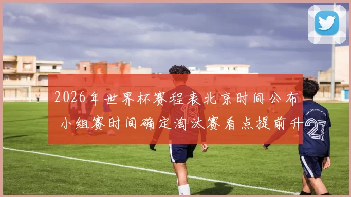 2026年世界杯赛程表北京时间公布 小组赛时间确定淘汰赛看点提前升温