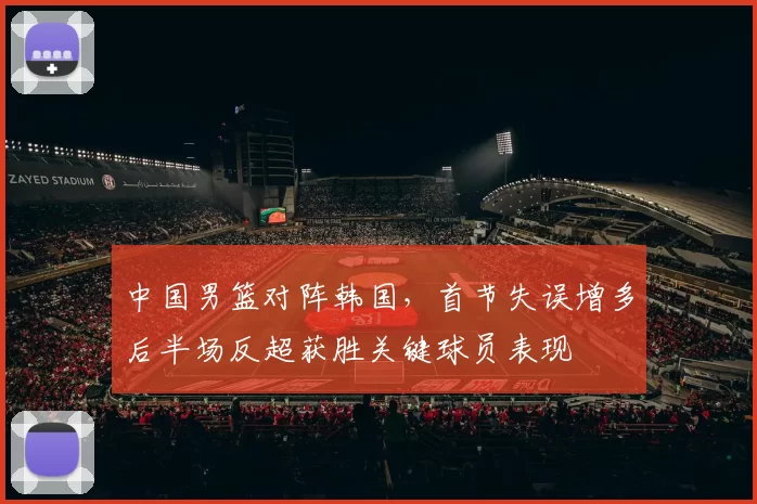 中国男篮对阵韩国,首节失误增多后半场反超获胜关键球员表现