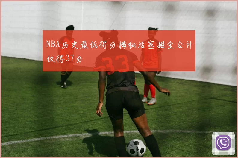 NBA历史最低得分揭秘活塞掘金合计仅得37分