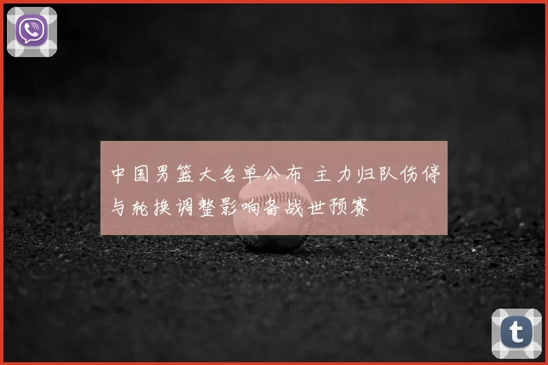 中国男篮大名单公布 主力归队伤停与轮换调整影响备战世预赛