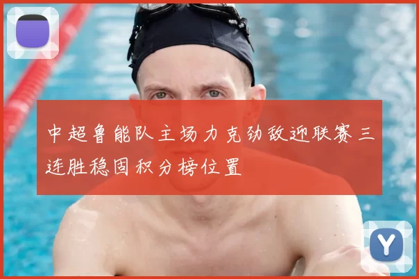 中超鲁能队主场力克劲敌迎联赛三连胜稳固积分榜位置