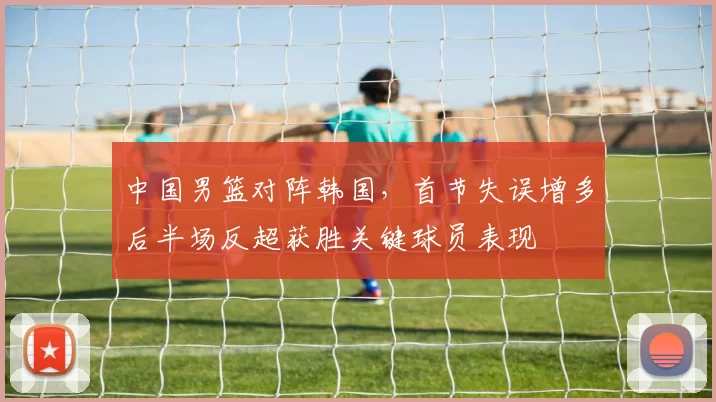 中国男篮对阵韩国,首节失误增多后半场反超获胜关键球员表现