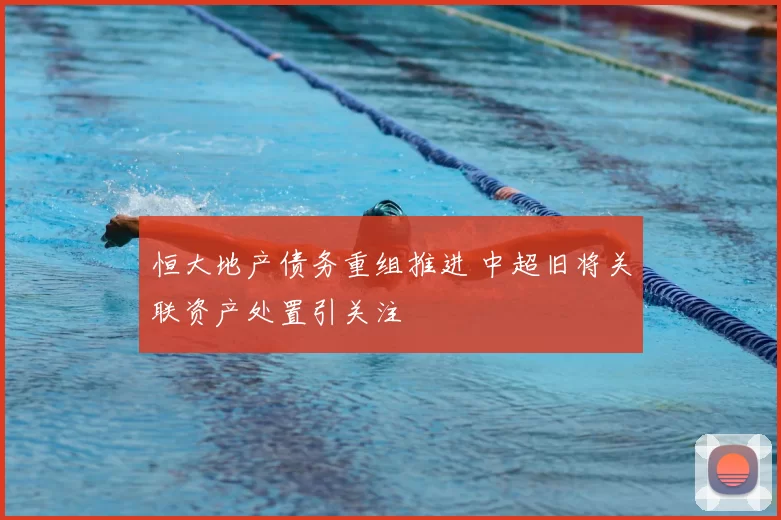 恒大地产债务重组推进 中超旧将关联资产处置引关注