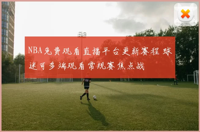NBA免费观看直播平台更新赛程 球迷可多端观看常规赛焦点战