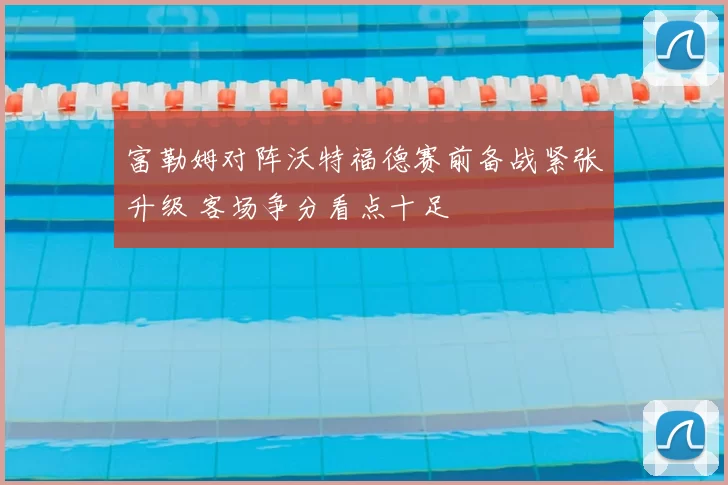 富勒姆对阵沃特福德赛前备战紧张升级 客场争分看点十足