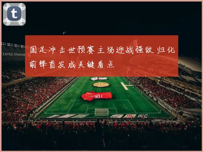 国足冲击世预赛主场迎战强敌 归化前锋首发成关键看点