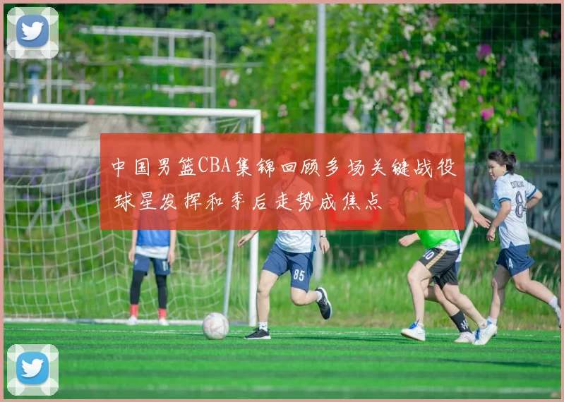中国男篮CBA集锦回顾多场关键战役 球星发挥和季后走势成焦点