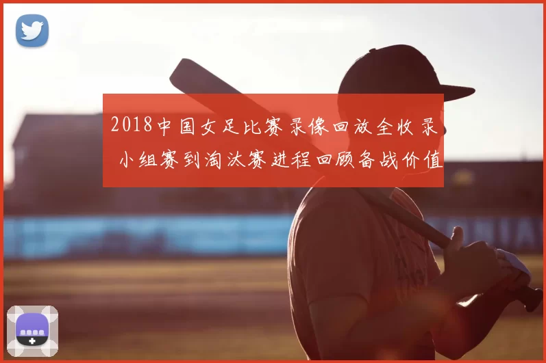 2018中国女足比赛录像回放全收录 小组赛到淘汰赛进程回顾备战价值提升
