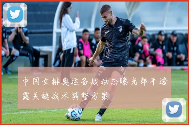 中国女排奥运备战动态曝光郎平透露关键战术调整方案