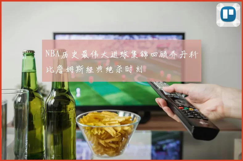 NBA历史最伟大进球集锦回顾乔丹科比詹姆斯经典绝杀时刻
