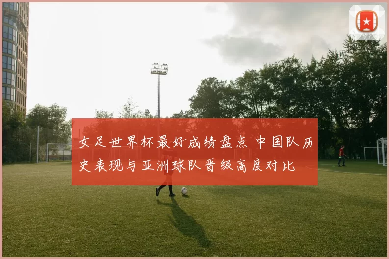 女足世界杯最好成绩盘点 中国队历史表现与亚洲球队晋级高度对比