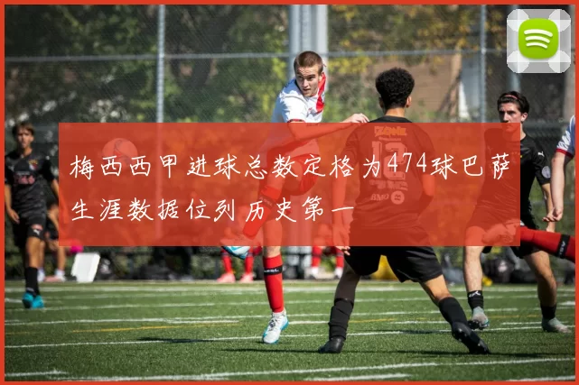 梅西西甲进球总数定格为474球巴萨生涯数据位列历史第一