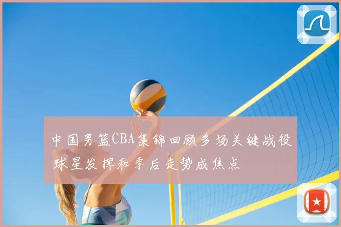 中国男篮CBA集锦回顾多场关键战役 球星发挥和季后走势成焦点