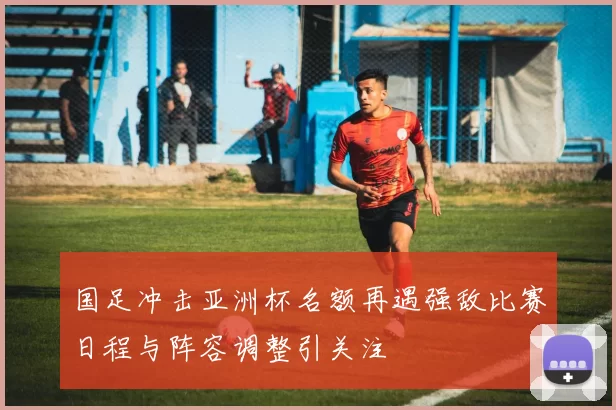 国足冲击亚洲杯名额再遇强敌比赛日程与阵容调整引关注