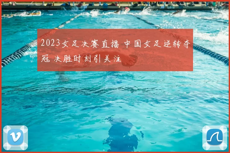 2023女足决赛直播 中国女足逆转夺冠 决胜时刻引关注