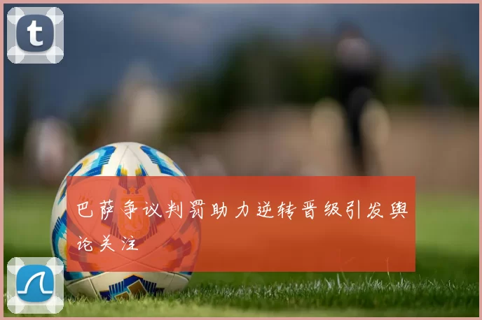 巴萨争议判罚助力逆转晋级引发舆论关注