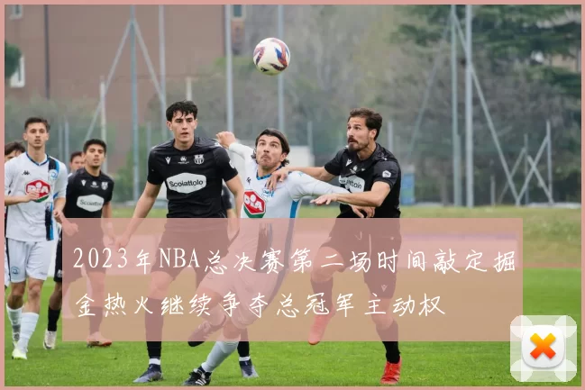 2023年NBA总决赛第二场时间敲定掘金热火继续争夺总冠军主动权