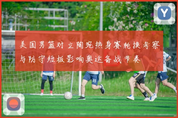 美国男篮对立陶宛热身赛轮换考察与防守短板影响奥运备战节奏