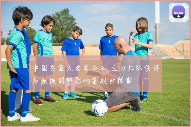 中国男篮大名单公布 主力归队伤停与轮换调整影响备战世预赛