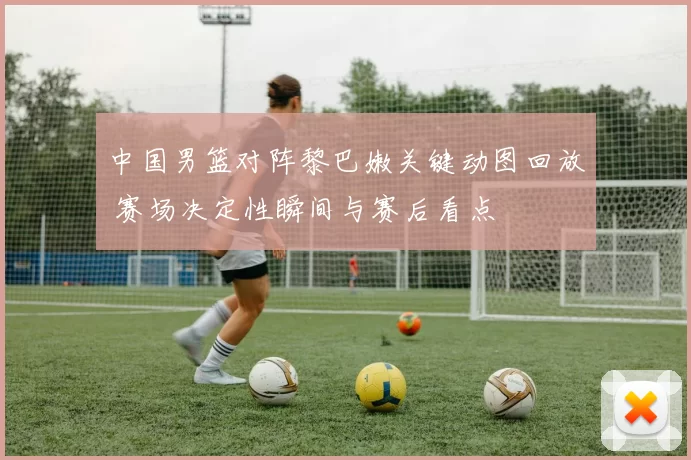 中国男篮对阵黎巴嫩关键动图回放 赛场决定性瞬间与赛后看点