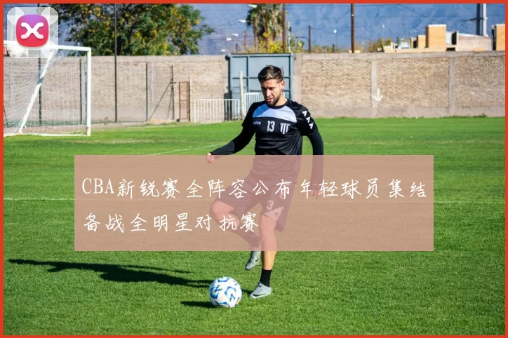 CBA新锐赛全阵容公布年轻球员集结备战全明星对抗赛