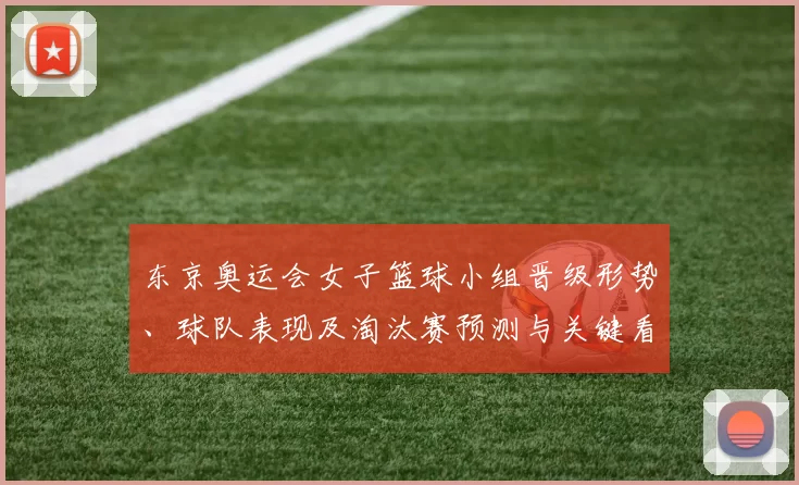 东京奥运会女子篮球小组晋级形势、球队表现及淘汰赛预测与关键看点