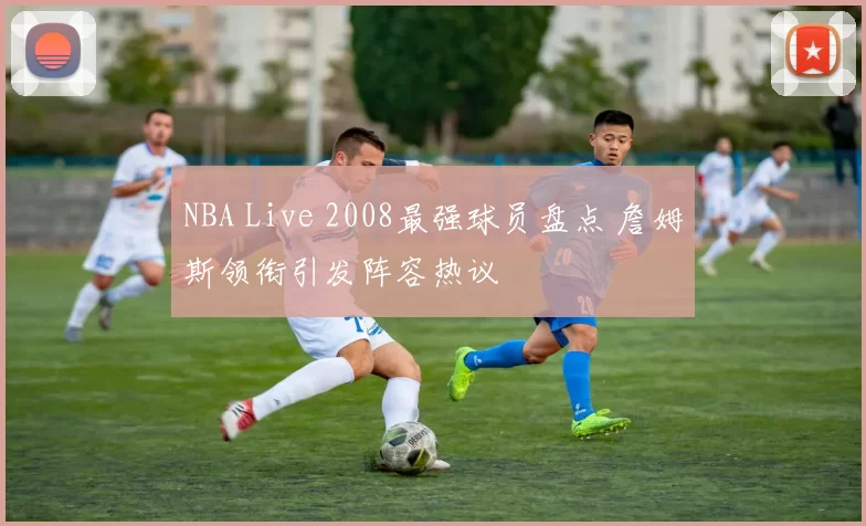 NBA Live 2008最强球员盘点 詹姆斯领衔引发阵容热议